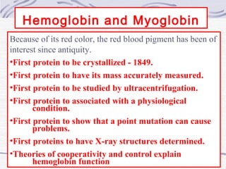 Hemoglobin and Myoglobin
Because of its red color, the red blood pigment has been of
interest since antiquity.
•First protein to be crystallized - 1849.
•First protein to have its mass accurately measured.
•First protein to be studied by ultracentrifugation.
•First protein to associated with a physiological
condition.
•First protein to show that a point mutation can cause
problems.
•First proteins to have X-ray structures determined.
•Theories of cooperativity and control explain
hemoglobin function
 
