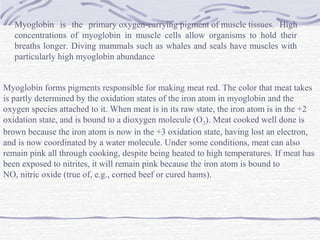 Myoglobin is the primary oxygen-carrying pigment of muscle tissues. High
concentrations of myoglobin in muscle cells allow organisms to hold their
breaths longer. Diving mammals such as whales and seals have muscles with
particularly high myoglobin abundance
Myoglobin forms pigments responsible for making meat red. The color that meat takes
is partly determined by the oxidation states of the iron atom in myoglobin and the
oxygen species attached to it. When meat is in its raw state, the iron atom is in the +2
oxidation state, and is bound to a dioxygen molecule (O2). Meat cooked well done is
brown because the iron atom is now in the +3 oxidation state, having lost an electron,
and is now coordinated by a water molecule. Under some conditions, meat can also
remain pink all through cooking, despite being heated to high temperatures. If meat has
been exposed to nitrites, it will remain pink because the iron atom is bound to
NO, nitric oxide (true of, e.g., corned beef or cured hams).
 