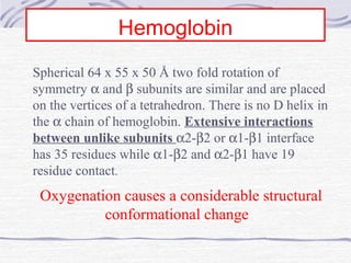 Hemoglobin
Spherical 64 x 55 x 50 Å two fold rotation of
symmetry α and β subunits are similar and are placed
on the vertices of a tetrahedron. There is no D helix in
the α chain of hemoglobin. Extensive interactions
between unlike subunits α2-β2 or α1-β1 interface
has 35 residues while α1-β2 and α2-β1 have 19
residue contact.
Oxygenation causes a considerable structural
conformational change
 