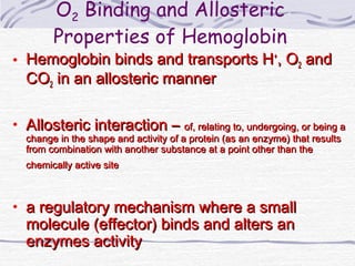 O2 Binding and Allosteric
Properties of Hemoglobin
• Hemoglobin binds and transports HHemoglobin binds and transports H++
, O, O22 andand
COCO22 in an allosteric mannerin an allosteric manner
• Allosteric interaction –Allosteric interaction – of, relating to, undergoing, or being aof, relating to, undergoing, or being a
change in the shape and activity of a protein (as an enzyme) that resultschange in the shape and activity of a protein (as an enzyme) that results
from combination with another substance at a point other than thefrom combination with another substance at a point other than the
chemically active sitechemically active site
• a regulatory mechanism where a smalla regulatory mechanism where a small
molecule (effector) binds and alters anmolecule (effector) binds and alters an
enzymes activityenzymes activity
 