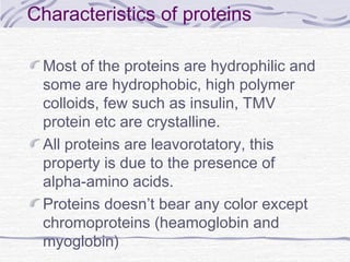 Characteristics of proteins
Most of the proteins are hydrophilic and
some are hydrophobic, high polymer
colloids, few such as insulin, TMV
protein etc are crystalline.
All proteins are leavorotatory, this
property is due to the presence of
alpha-amino acids.
Proteins doesn’t bear any color except
chromoproteins (heamoglobin and
myoglobin)
 