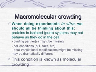 Macromolecular crowdingMacromolecular crowding
When doing experiments in vitro, we
should all be thinking about this:
proteins in isolated (pure) systems may not
behave as they do in the cell
- binding partner(s) might be missing
- cell conditions (pH, salts, etc)
- post-translational modifications might be missing
may be dramatically different
This condition is known as molecular
crowding
 
