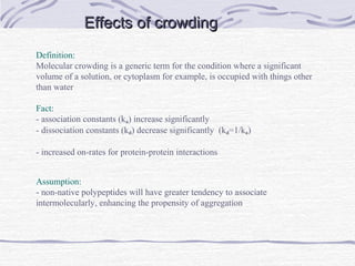 Effects of crowdingEffects of crowding
Definition:
Molecular crowding is a generic term for the condition where a significant
volume of a solution, or cytoplasm for example, is occupied with things other
than water
Fact:
- association constants (ka) increase significantly
- dissociation constants (kd) decrease significantly (kd=1/ka)
- increased on-rates for protein-protein interactions
Assumption:
- non-native polypeptides will have greater tendency to associate
intermolecularly, enhancing the propensity of aggregation
 
