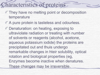 They have no melting point or decomposition
temperature
A pure protein is tasteless and odourless.
Denaturation: on heating, exposing to
ultraviolate radiation or treating with number
of solvents or reagents (alcohol, acetone,
aqueous potassium iodide) the proteins are
precipitated out and thuis undergo
remarkable changes in hteir solubility, optical
rotation and biological properties (eg,
Enzymes become inactive when denatures.
These changes may be irreversible.
Characteristics of proteins
 