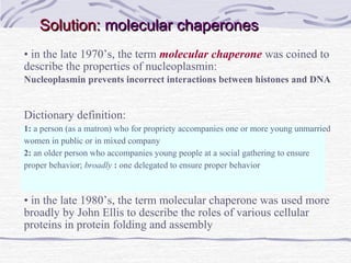 Solution:Solution: molecular chaperonesmolecular chaperones
• in the late 1970’s, the term molecular chaperone was coined to
describe the properties of nucleoplasmin:
Nucleoplasmin prevents incorrect interactions between histones and DNA
Dictionary definition:
1: a person (as a matron) who for propriety accompanies one or more young unmarried
women in public or in mixed company
2: an older person who accompanies young people at a social gathering to ensure
proper behavior; broadly : one delegated to ensure proper behavior
• in the late 1980’s, the term molecular chaperone was used more
broadly by John Ellis to describe the roles of various cellular
proteins in protein folding and assembly
 