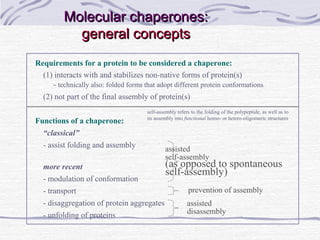 Molecular chaperones:Molecular chaperones:
general conceptsgeneral concepts
Requirements for a protein to be considered a chaperone:
(1) interacts with and stabilizes non-native forms of protein(s)
- technically also: folded forms that adopt different protein conformations
(2) not part of the final assembly of protein(s)
Functions of a chaperone:
“classical”
- assist folding and assembly
more recent
- modulation of conformation
- transport
- disaggregation of protein aggregates
- unfolding of proteins
assisted
self-assembly
(as opposed to spontaneous
self-assembly)
assisted
disassembly
prevention of assembly
self-assembly refers to the folding of the polypeptide, as well as to
its assembly into functional homo- or hetero-oligomeric structures
 