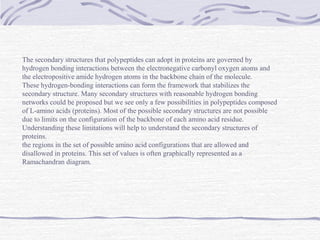 The secondary structures that polypeptides can adopt in proteins are governed by
hydrogen bonding interactions between the electronegative carbonyl oxygen atoms and
the electropositive amide hydrogen atoms in the backbone chain of the molecule.
These hydrogen-bonding interactions can form the framework that stabilizes the
secondary structure. Many secondary structures with reasonable hydrogen bonding
networks could be proposed but we see only a few possibilities in polypeptides composed
of L-amino acids (proteins). Most of the possible secondary structures are not possible
due to limits on the configuration of the backbone of each amino acid residue.
Understanding these limitations will help to understand the secondary structures of
proteins.
the regions in the set of possible amino acid configurations that are allowed and
disallowed in proteins. This set of values is often graphically represented as a
Ramachandran diagram.
 