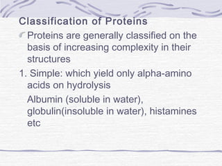 Classification of Proteins
Proteins are generally classified on the
basis of increasing complexity in their
structures
1. Simple: which yield only alpha-amino
acids on hydrolysis
Albumin (soluble in water),
globulin(insoluble in water), histamines
etc
 