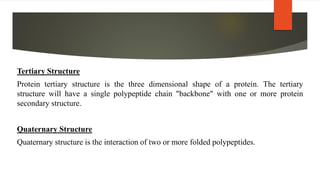Tertiary Structure
Protein tertiary structure is the three dimensional shape of a protein. The tertiary
structure will have a single polypeptide chain "backbone" with one or more protein
secondary structure.
Quaternary Structure
Quaternary structure is the interaction of two or more folded polypeptides.
 