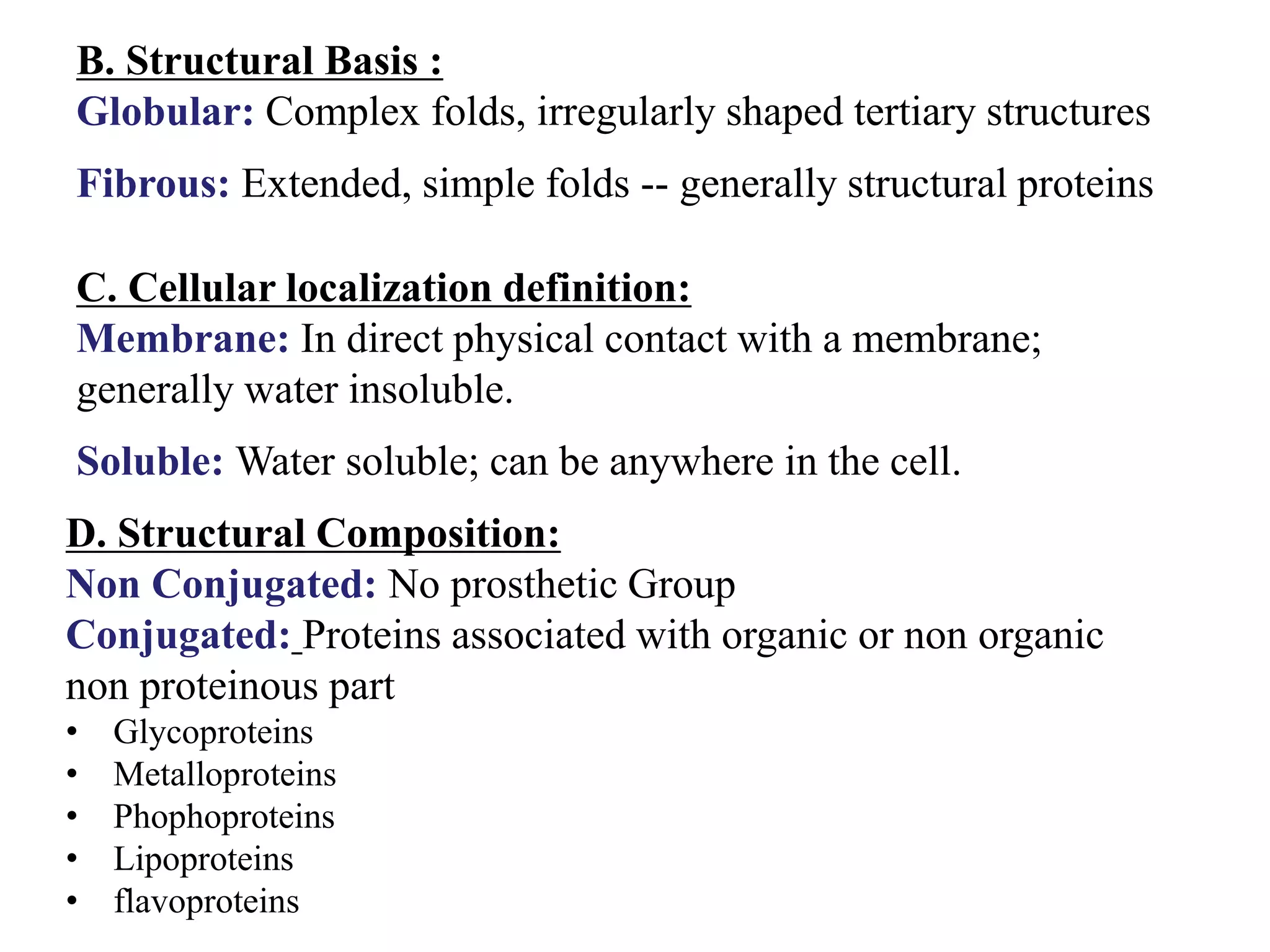 B. Structural Basis :
Globular: Complex folds, irregularly shaped tertiary structures
Fibrous: Extended, simple folds -- generally structural proteins
C. Cellular localization definition:
Membrane: In direct physical contact with a membrane;
generally water insoluble.
Soluble: Water soluble; can be anywhere in the cell.
D. Structural Composition:
Non Conjugated: No prosthetic Group
Conjugated: Proteins associated with organic or non organic
non proteinous part
• Glycoproteins
• Metalloproteins
• Phophoproteins
• Lipoproteins
• flavoproteins
 