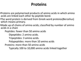Proteins
•Proteins are polymerised products of amino acids in which amino
acids are linked each other by peptide bond.
•The word protein is derived from Greek word proteios(Berzelius)
which means primary.
•Made up of chains of amino acids; classified by number of amino
acids in a chain
Peptides: fewer than 50 amino acids
Dipeptides: 2 amino acids.
Tripeptides: 3 amino acids.
Polypeptides: more than 10 amino acids
Proteins: more than 50 amino acids
Typically 100 to 10,000 amino acids linked together
 