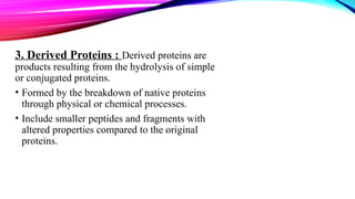 3. Derived Proteins : Derived proteins are
products resulting from the hydrolysis of simple
or conjugated proteins.​
• Formed by the breakdown of native proteins
through physical or chemical processes.
• Include smaller peptides and fragments with
altered properties compared to the original
proteins.
 