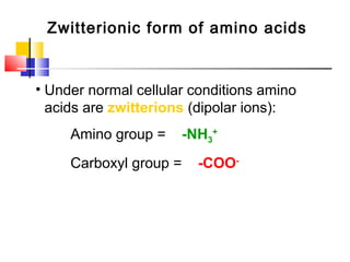 Zwitterionic form of amino acids
• Under normal cellular conditions amino
acids are zwitterions (dipolar ions):
Amino group = -NH3
+
Carboxyl group = -COO-
 