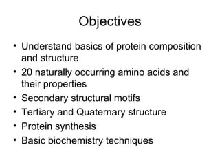 Objectives Understand basics of protein composition and structure 20 naturally occurring amino acids and their properties Secondary structural motifs Tertiary and Quaternary structure Protein synthesis Basic biochemistry techniques 