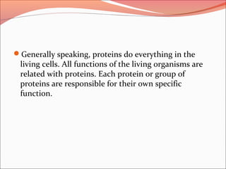 Generally speaking, proteins do everything in the
living cells. All functions of the living organisms are
related with proteins. Each protein or group of
proteins are responsible for their own specific
function.
 