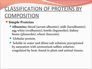 CLASSIFICATION OF PROTEINS BY
COMPOSITION
Simple Proteins
Albumins: blood (serum albumin); milk (lactalbumin);
egg white (ovalbumin); lentils (legumelin); kidney
beans (phaseolin); wheat (leucosin).
 Globular protein.
 Soluble in water and dilute salt solution; precipitated
by saturation with ammonium sulfate solution;
coagulated by heat; found in plant and animal tissues.
 