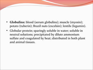  Globulins: blood (serum globulins); muscle (myosin);
potato (tuberin); Brazil nuts (excelsin); lentils (legumin).
 Globular protein; sparingly soluble in water; soluble in
neutral solutions; precipitated by dilute ammonium
sulfate and coagulated by heat; distributed in both plant
and animal tissues.
 