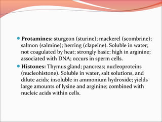 Protamines: sturgeon (sturine); mackerel (scombrine);
salmon (salmine); herring (clapeine). Soluble in water;
not coagulated by heat; strongly basic; high in arginine;
associated with DNA; occurs in sperm cells.
Histones: Thymus gland; pancreas; nucleoproteins
(nucleohistone). Soluble in water, salt solutions, and
dilute acids; insoluble in ammonium hydroxide; yields
large amounts of lysine and arginine; combined with
nucleic acids within cells.
 
