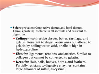 Scleroproteins: Connective tissues and hard tissues.
Fibrous protein; insoluble in all solvents and resistant to
digestion.
 Collagen: connective tissues, bones, cartilage, and
gelatin. Resistant to digestive enzymes but altered to
gelatin by boiling water, acid, or alkali; high in
hydroxyproline.
 Elastin: Ligaments, tendons, and arteries. Similar to
collagen but cannot be converted to gelatin.
 Keratin: Hair, nails, hooves, horns, and feathers.
Partially resistant to digestive enzymes; contains
large amounts of sulfur, as cystine.
 