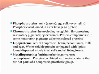 Phosphoproteins: milk (casein); egg yolk (ovovitellin).
Phosphoric acid joined in ester linkage to protein.
Chromoproteins: hemoglobin; myoglobin; flavoproteins;
respiratory pigments; cytochromes. Protein compounds with
some nonprotein pigments as heme; colored proteins.
Lipoproteins: serum lipoprotein; brain, nerve tissues, milk,
and eggs. Water-soluble protein conjugated with lipids;
found dispersed widely in all cells and all living forms.
Metalloproteins: ferritin; carbonic anhydrase;
ceruloplasmin. Proteins combined with metallic atoms that
are not parts of a nonprotein prosthetic group.
 