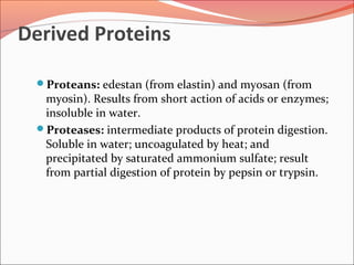 Derived Proteins
Proteans: edestan (from elastin) and myosan (from
myosin). Results from short action of acids or enzymes;
insoluble in water.
Proteases: intermediate products of protein digestion.
Soluble in water; uncoagulated by heat; and
precipitated by saturated ammonium sulfate; result
from partial digestion of protein by pepsin or trypsin.
 