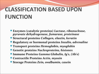 CLASSIFICATION BASED UPON
FUNCTION
Enzymes (catalytic proteins) Lactase, ribonuclease,
pyruvate dehydrogenase, fumarase, proteinase
Structural proteins Collagen, elastin, keratin
Regulatory or hormonal proteins Insulin, adrenaline
Transport proteins Hemoglobin, myoglobin
Genetic proteins Nucleoproteins, histones
Immune Proteins Gamma Globulin, Ig's, (Ab's)
Contractile Proteins Actin, myosin
Storage Proteins Zein, ovalbumin, casein
 
