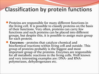 Classification by protein functions
Proteins are responsible for many different functions in
the living cell. It is possible to classify proteins on the basis
of their functions. Very often, proteins can carry few
functions and such proteins can be placed into different
groups, but despite this, it is possible to assign main group
for each protein.
 Enzymes - proteins that catalyze chemical and
biochemical reactions within living cell and outside. This
group of proteins probably is the biggest and most
important group of the proteins. Enzymes are responsible
for all metabolic reactions in the living cells. Well known
and very interesting examples are: DNA- and RNA-
polymerases, dehydrogenases etc.
 