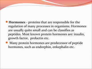 Hormones - proteins that are responsible for the
regulation of many processes in organisms. Hormones
are usually quite small and can be classifies as
peptides. Most known protein hormones are: insulin,
growth factor, prolactin etc.
 Many protein hormones are predecessor of peptide
hormones, such as endorphin, enkephalin etc.
 