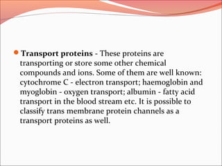 Transport proteins - These proteins are
transporting or store some other chemical
compounds and ions. Some of them are well known:
cytochrome C - electron transport; haemoglobin and
myoglobin - oxygen transport; albumin - fatty acid
transport in the blood stream etc. It is possible to
classify trans membrane protein channels as a
transport proteins as well.
 