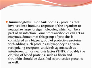 Immunoglobulin or Antibodies - proteins that
involved into immune response of the organism to
neutralize large foreign molecules, which can be a
part of an infection. Sometimes antibodies can act as
enzymes. Sometimes this group of proteins is
considered as a bigger group of protective proteins
with adding such proteins as lymphocyte antigen-
recognizing receptors, antivirals agents such as
interferon, tumor necrosis factor (TNF). Probably the
clotting of blood proteins, such as fibrin and
thrombin should be classified as protective proteins
as well.
 