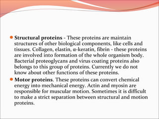 Structural proteins - These proteins are maintain
structures of other biological components, like cells and
tissues. Collagen, elastin, α-keratin, fibrin - these proteins
are involved into formation of the whole organism body.
Bacterial proteoglycans and virus coating proteins also
belongs to this group of proteins. Currently we do not
know about other functions of these proteins.
Motor proteins. These proteins can convert chemical
energy into mechanical energy. Actin and myosin are
responsible for muscular motion. Sometimes it is difficult
to make a strict separation between structural and motion
proteins.
 