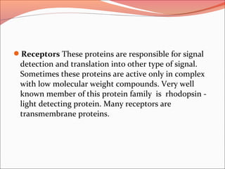 Receptors These proteins are responsible for signal
detection and translation into other type of signal.
Sometimes these proteins are active only in complex
with low molecular weight compounds. Very well
known member of this protein family is rhodopsin -
light detecting protein. Many receptors are
transmembrane proteins.
 