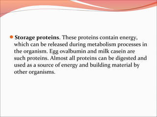 Storage proteins. These proteins contain energy,
which can be released during metabolism processes in
the organism. Egg ovalbumin and milk casein are
such proteins. Almost all proteins can be digested and
used as a source of energy and building material by
other organisms.
 