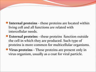 Internal proteins - these proteins are located within
living cell and all functions are related with
intercellular needs.
External proteins - these proteins function outside
the cell in which they are produced. Such type of
proteins is more common for multicellular organisms.
Virus proteins - These proteins are present only in
virus organism, usually as a coat for viral particle.
 