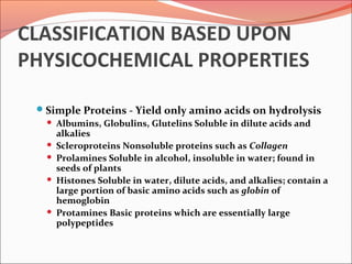 CLASSIFICATION BASED UPON
PHYSICOCHEMICAL PROPERTIES
Simple Proteins - Yield only amino acids on hydrolysis
 Albumins, Globulins, Glutelins Soluble in dilute acids and
alkalies
 Scleroproteins Nonsoluble proteins such as Collagen
 Prolamines Soluble in alcohol, insoluble in water; found in
seeds of plants
 Histones Soluble in water, dilute acids, and alkalies; contain a
large portion of basic amino acids such as globin of
hemoglobin
 Protamines Basic proteins which are essentially large
polypeptides
 