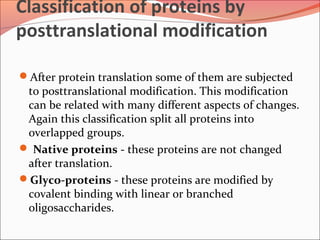 Classification of proteins by
posttranslational modification
After protein translation some of them are subjected
to posttranslational modification. This modification
can be related with many different aspects of changes.
Again this classification split all proteins into
overlapped groups.
 Native proteins - these proteins are not changed
after translation.
Glyco-proteins - these proteins are modified by
covalent binding with linear or branched
oligosaccharides.
 