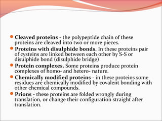 Cleaved proteins - the polypeptide chain of these
proteins are cleaved into two or more pieces.
Proteins with disulphide bonds. In these proteins pair
of cysteins are linked between each other by S-S or
disulphide bond (disulphide bridge)
Protein complexes. Some proteins produce protein
complexes of homo- and hetero- nature.
Chemically modified proteins - in these proteins some
residues are chemically modified by covalent bonding with
other chemical compounds.
Prions - these proteins are folded wrongly during
translation, or change their configuration straight after
translation.
 