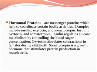 Hormonal Proteins - are messenger proteins which
help to coordinate certain bodily activities. Examples
include insulin, oxytocin, and somatotropin. Insulin ,
oxytocin, and somatotropin. Insulin regulates glucose
metabolism by controlling the blood-sugar
concentration. Oxytocin stimulates contractions in
females during childbirth. Somatotropin is a growth
hormone that stimulates protein production in
muscle cells.
 