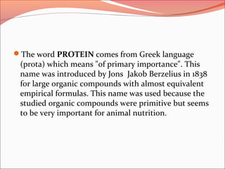 The word PROTEIN comes from Greek language
(prota) which means "of primary importance". This
name was introduced by Jons Jakob Berzelius in 1838
for large organic compounds with almost equivalent
empirical formulas. This name was used because the
studied organic compounds were primitive but seems
to be very important for animal nutrition.
 