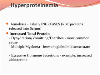 Hyperproteinemia
Hemolysis = Falsely INCREASES (RBC proteins
released into Serum)
Increased Total Protein
- Dyhydration/Vomitting/Diarrhea - most common
cause
- Multiple Myeloma - immunoglobulin disease state
- Excessive Hormone Secretions - example: increased
aldosterone
 