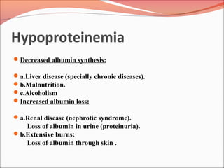 Hypoproteinemia
Decreased albumin synthesis:
a.Liver disease (specially chronic diseases).
b.Malnutrition.
c.Alcoholism
Increased albumin loss:
a.Renal disease (nephrotic syndrome).
Loss of albumin in urine (proteinuria).
b.Extensive burns:
Loss of albumin through skin .
 