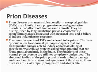 Prion Diseases
Prion diseases or transmissible spongiform encephalopathies
(TSEs) are a family of rare progressive neurodegenerative
disorders that affect both humans and animals. They are
distinguished by long incubation periods, characteristic
spongiform changes associated with neuronal loss, and a failure
to induce inflammatory response.
The causative agents of TSEs are believed to be prions. The term
"prions" refers to abnormal, pathogenic agents that are
transmissible and are able to induce abnormal folding of
specific normal cellular proteins called prion proteins that are
found most abundantly in the brain. The functions of these
normal prion proteins are still not completely understood. The
abnormal folding of the prion proteins leads to brain damage
and the characteristic signs and symptoms of the disease. Prion
diseases are usually rapidly progressive and always fatal.
 