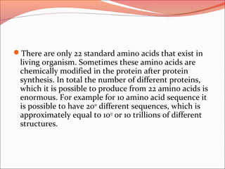 There are only 22 standard amino acids that exist in
living organism. Sometimes these amino acids are
chemically modified in the protein after protein
synthesis. In total the number of different proteins,
which it is possible to produce from 22 amino acids is
enormous. For example for 10 amino acid sequence it
is possible to have 2010
different sequences, which is
approximately equal to 1013
or 10 trillions of different
structures.
 