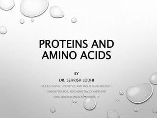 PROTEINS AND
AMINO ACIDS
BY
DR. SEHRISH LODHI
M.B.B.S, M.PHIL (GENETICS AND MOLECULAR BIOLOGY)
DEMONSTRATOR, BIOCHEMISTRY DEPARTMENT
KING EDWARD MEDICAL UNIVERSITY
 