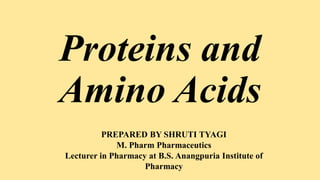 Proteins and
Amino Acids
PREPARED BY SHRUTI TYAGI
M. Pharm Pharmaceutics
Lecturer in Pharmacy at B.S. Anangpuria Institute of
Pharmacy
 