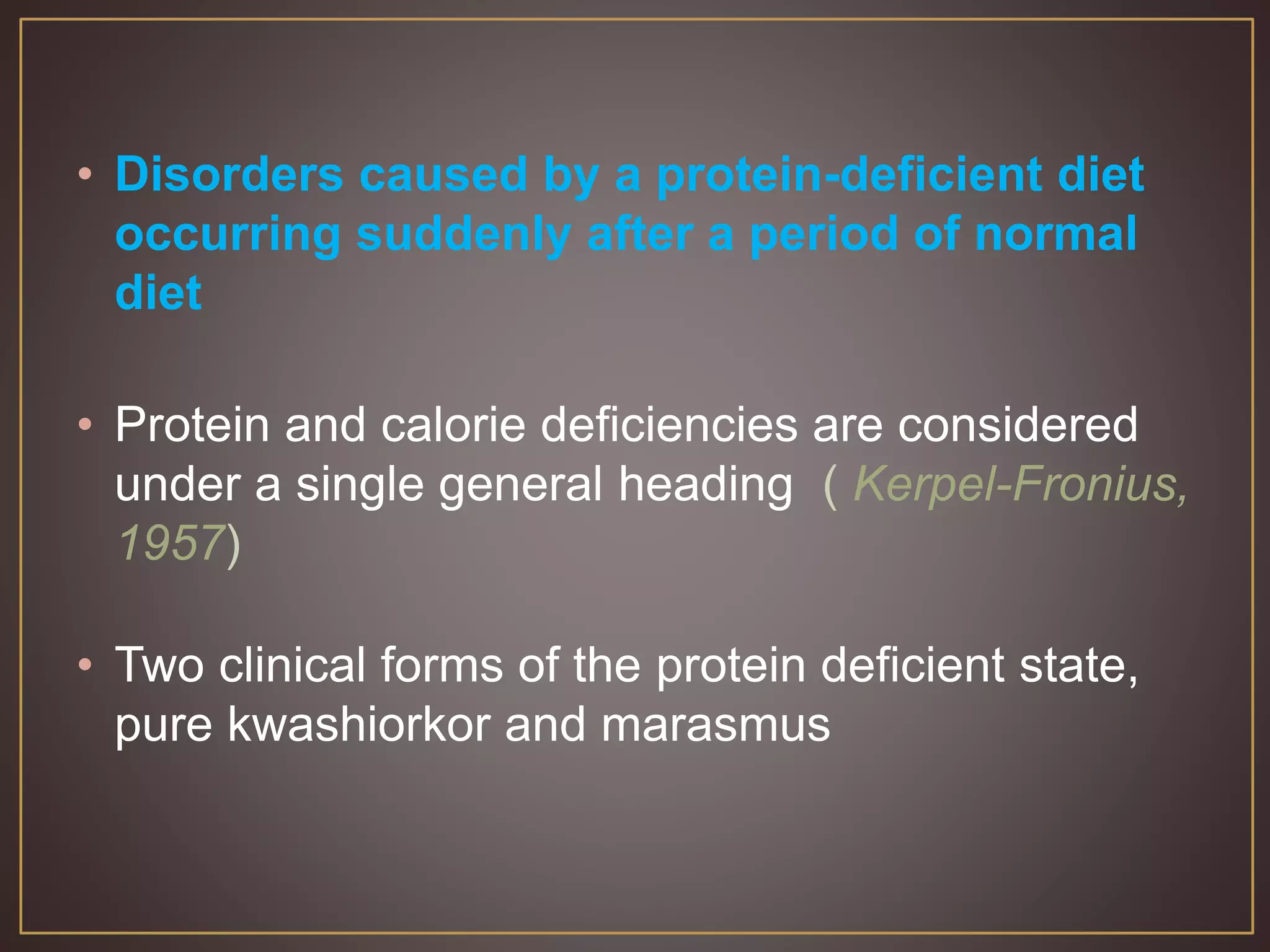 • Disorders caused by a protein-deficient diet
occurring suddenly after a period of normal
diet
• Protein and calorie deficiencies are considered
under a single general heading ( Kerpel-Fronius,
1957)
• Two clinical forms of the protein deficient state,
pure kwashiorkor and marasmus
 