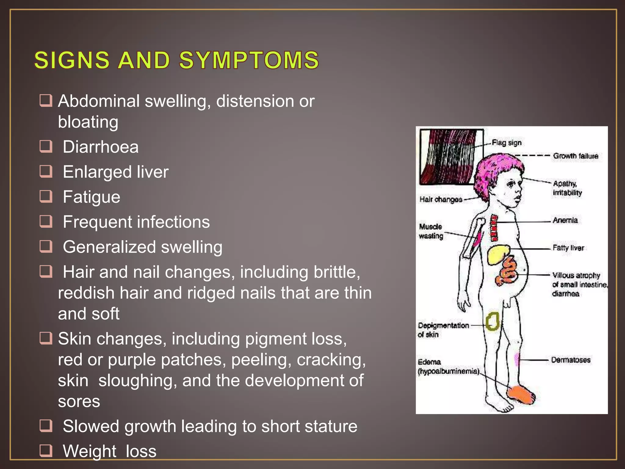  Abdominal swelling, distension or
bloating
 Diarrhoea
 Enlarged liver
 Fatigue
 Frequent infections
 Generalized swelling
 Hair and nail changes, including brittle,
reddish hair and ridged nails that are thin
and soft
 Skin changes, including pigment loss,
red or purple patches, peeling, cracking,
skin sloughing, and the development of
sores
 Slowed growth leading to short stature
 Weight loss
 