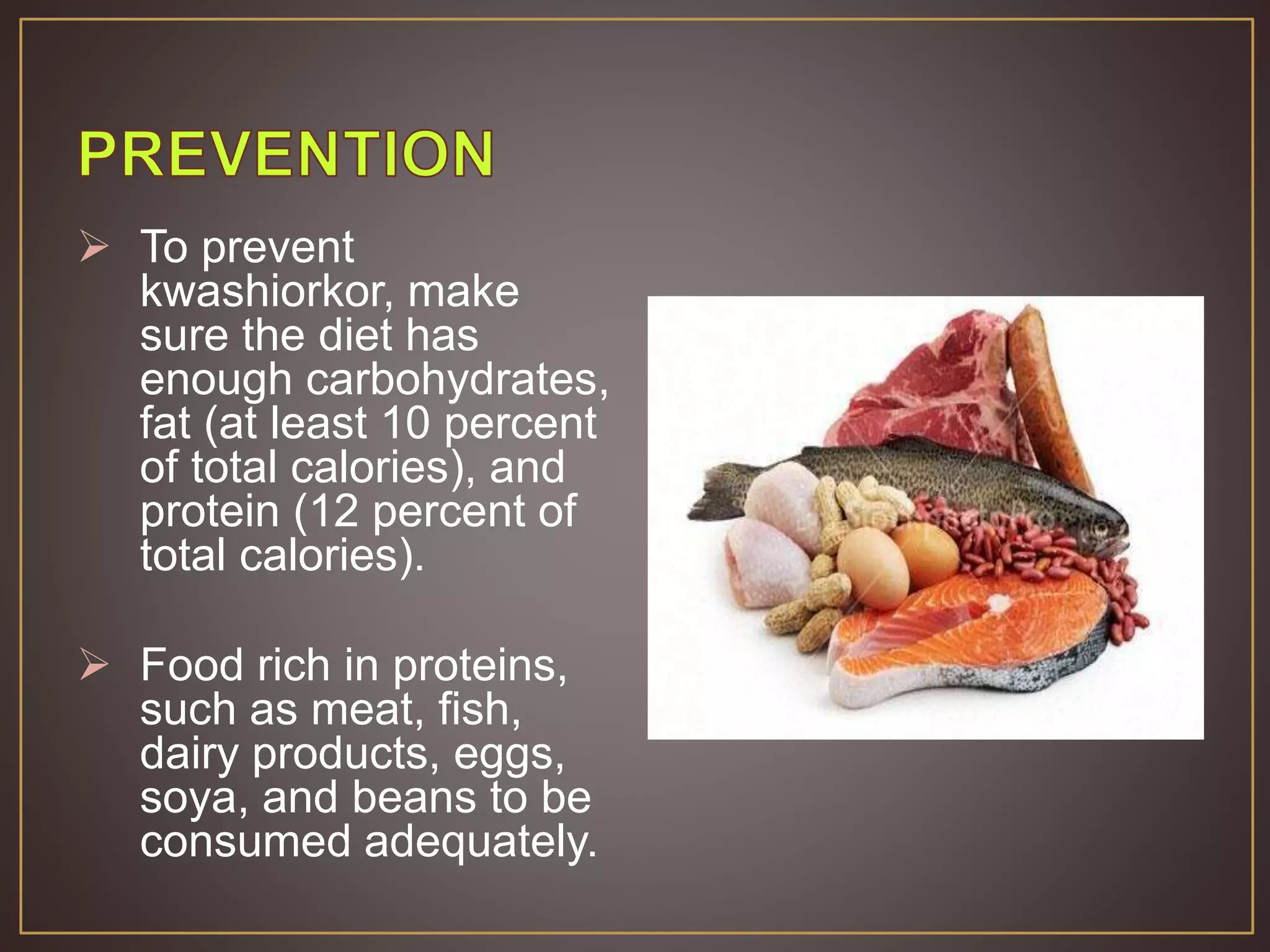  To prevent
kwashiorkor, make
sure the diet has
enough carbohydrates,
fat (at least 10 percent
of total calories), and
protein (12 percent of
total calories).
 Food rich in proteins,
such as meat, fish,
dairy products, eggs,
soya, and beans to be
consumed adequately.
 