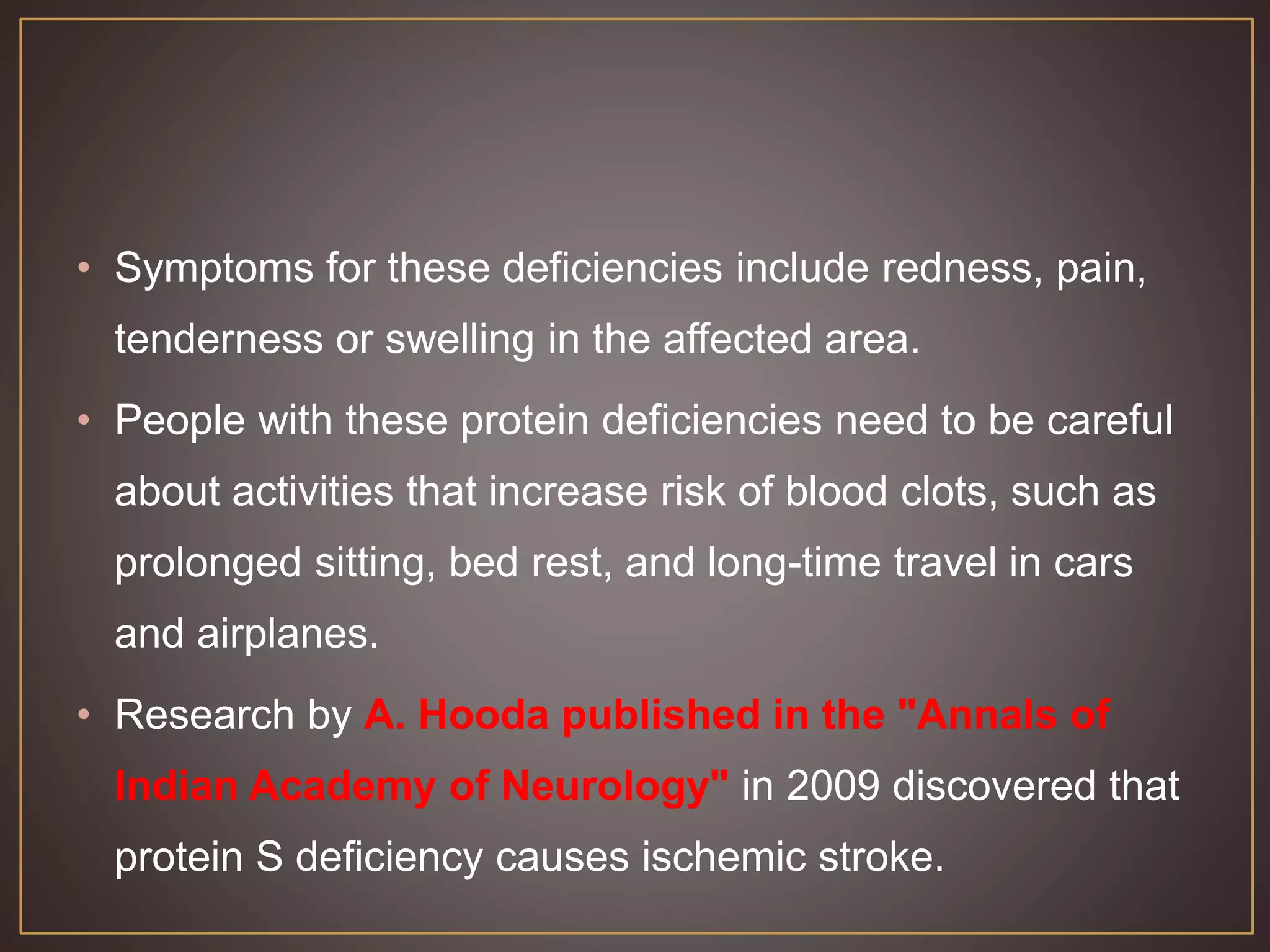 • Symptoms for these deficiencies include redness, pain,
tenderness or swelling in the affected area.
• People with these protein deficiencies need to be careful
about activities that increase risk of blood clots, such as
prolonged sitting, bed rest, and long-time travel in cars
and airplanes.
• Research by A. Hooda published in the "Annals of
Indian Academy of Neurology" in 2009 discovered that
protein S deficiency causes ischemic stroke.
 