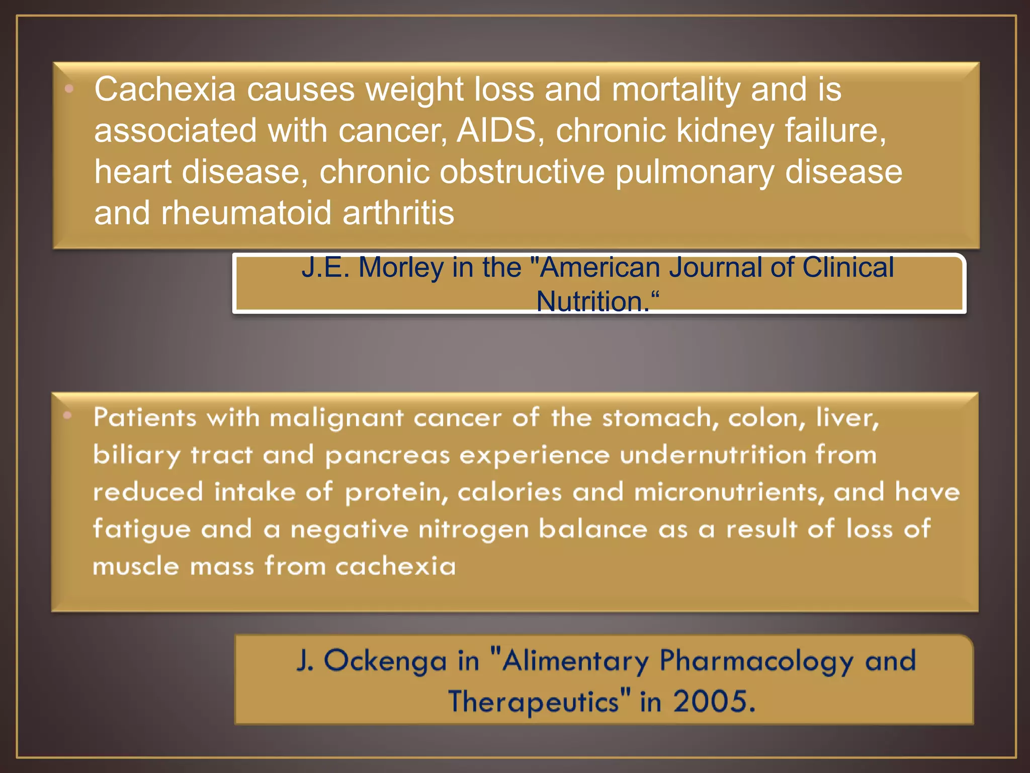 • Cachexia causes weight loss and mortality and is
associated with cancer, AIDS, chronic kidney failure,
heart disease, chronic obstructive pulmonary disease
and rheumatoid arthritis
J.E. Morley in the "American Journal of Clinical
Nutrition.“
 